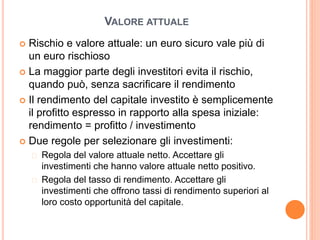 VALORE ATTUALE
 Rischio e valore attuale: un euro sicuro vale più di
un euro rischioso
 La maggior parte degli investitori evita il rischio,
quando può, senza sacrificare il rendimento
 Il rendimento del capitale investito è semplicemente
il profitto espresso in rapporto alla spesa iniziale:
rendimento = profitto / investimento
 Due regole per selezionare gli investimenti:
 Regola del valore attuale netto. Accettare gli
investimenti che hanno valore attuale netto positivo.
 Regola del tasso di rendimento. Accettare gli
investimenti che offrono tassi di rendimento superiori al
loro costo opportunità del capitale.
 