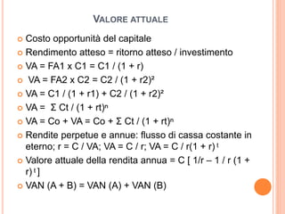 VALORE ATTUALE
 Costo opportunità del capitale
 Rendimento atteso = ritorno atteso / investimento
 VA = FA1 x C1 = C1 / (1 + r)
 VA = FA2 x C2 = C2 / (1 + r2)²
 VA = C1 / (1 + r1) + C2 / (1 + r2)²
 VA = Σ Ct / (1 + rt)ⁿ
 VA = Co + VA = Co + Σ Ct / (1 + rt)ⁿ
 Rendite perpetue e annue: flusso di cassa costante in
eterno; r = C / VA; VA = C / r; VA = C / r(1 + r) ͭ
 Valore attuale della rendita annua = C [ 1/r – 1 / r (1 +
r) ͭ ]
 VAN (A + B) = VAN (A) + VAN (B)
 