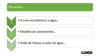 Três pontos...
1
• A crise econômica e a água...
2
• Desafios do saneamento...
3
• Visão de futuro: o valor da água...
 
