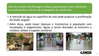 Falta de sistema de drenagem urbana apropriada é outro elemento
que potencializa chances de propagação de epidemias...
• A retenção da água na superfície do solo pode propiciar a proliferação
do Aedes aegypti
• Além disso, pode trazer doenças e transtornos à população com
inundações e alagamentos. Águas a serem drenadas se misturem a
resíduos sólidos e esgotos sanitários
34
 