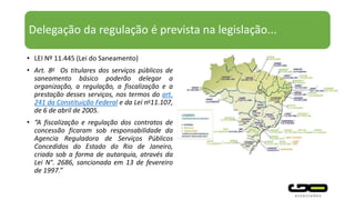 Delegação da regulação é prevista na legislação...
• LEI Nº 11.445 (Lei do Saneamento)
• Art. 8o Os titulares dos serviços públicos de
saneamento básico poderão delegar a
organização, a regulação, a fiscalização e a
prestação desses serviços, nos termos do art.
241 da Constituição Federal e da Lei no11.107,
de 6 de abril de 2005.
• “A fiscalização e regulação dos contratos de
concessão ficaram sob responsabilidade da
Agencia Reguladora de Serviços Públicos
Concedidos do Estado do Rio de Janeiro,
criada sob a forma de autarquia, através da
Lei N°. 2686, sancionada em 13 de fevereiro
de 1997.”
 