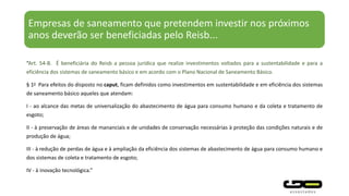 Empresas de saneamento que pretendem investir nos próximos
anos deverão ser beneficiadas pelo Reisb...
“Art. 54-B. É beneficiária do Reisb a pessoa jurídica que realize investimentos voltados para a sustentabilidade e para a
eficiência dos sistemas de saneamento básico e em acordo com o Plano Nacional de Saneamento Básico.
§ 1o Para efeitos do disposto no caput, ficam definidos como investimentos em sustentabilidade e em eficiência dos sistemas
de saneamento básico aqueles que atendam:
I - ao alcance das metas de universalização do abastecimento de água para consumo humano e da coleta e tratamento de
esgoto;
II - à preservação de áreas de mananciais e de unidades de conservação necessárias à proteção das condições naturais e de
produção de água;
III - à redução de perdas de água e à ampliação da eficiência dos sistemas de abastecimento de água para consumo humano e
dos sistemas de coleta e tratamento de esgoto;
IV - à inovação tecnológica.”
 