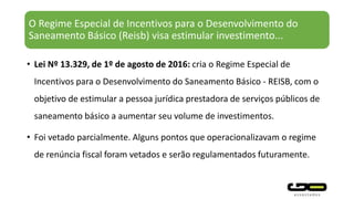 O Regime Especial de Incentivos para o Desenvolvimento do
Saneamento Básico (Reisb) visa estimular investimento...
• Lei Nº 13.329, de 1º de agosto de 2016: cria o Regime Especial de
Incentivos para o Desenvolvimento do Saneamento Básico - REISB, com o
objetivo de estimular a pessoa jurídica prestadora de serviços públicos de
saneamento básico a aumentar seu volume de investimentos.
• Foi vetado parcialmente. Alguns pontos que operacionalizavam o regime
de renúncia fiscal foram vetados e serão regulamentados futuramente.
 