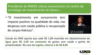 Presidente do BNDES coloca saneamento no centro da
estratégia de investimento do banco...
• “O investimento em saneamento tem
impacto positivo na qualidade de vida, nas
despesas com saúde pública e recuperação
de corpos hídricos".
Estudo da OMS aponta que cada R$ 1,00 investido em abastecimento de
água gera R$ 2,50 em economia de gastos com saúde e ganho de
produtividade. No caso do esgoto, retorno é de R$ 8,90
 