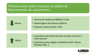 Próximos anos terão mudança no padrão de
financiamento do saneamento...
• Volume de crédito de BNDES e Caixa
• Alavancagem dos bancos públicos
• Subsídio implícito (Selic-TJLP)
• Importância do financiamento privado nacional e
internacional
• Importância dos órgãos multilaterais (IFC, Banco
Mundial, BID...)
Maior
Menor
 