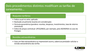 Dois procedimentos distintos modificam as tarifas de
saneamento...
• Índice usual no setor, aplicado
• Realizado anualmente levanto em consideração:
• Fórmula paramétrica (pondera: receitas, despesas, investimentos, taxa de retorno
contratual)
• Índice de preços contratual (IPCA/IBGE), por exemplo, pela AGENERSA no caso da
Prolagos
Reajustes tarifários
• Caso um fato extraordinário ou imprevisível ocorra, caberá ao prestador solicitar a
revisão extraordinária das tarifas
Revisões extraordinárias
 