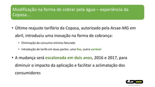 Modificação na forma de cobrar pela água – experiência da
Copasa...
• Último reajuste tarifário da Copasa, autorizado pela Arsae-MG em
abril, introduziu uma inovação na forma de cobrança:
• Eliminação do consumo mínimo faturado
• Introdução de tarifa em duas partes: uma fixa, outra variável
• A mudança será escalonada em dois anos, 2016 e 2017, para
diminuir o impacto da aplicação e facilitar a aclimatação dos
consumidores
 