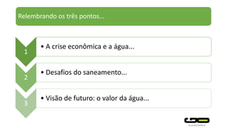 Relembrando os três pontos...
1
• A crise econômica e a água...
2
• Desafios do saneamento...
3
• Visão de futuro: o valor da água...
 