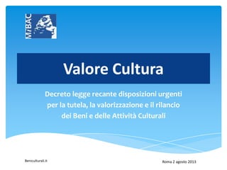 Beniculturali.it
Valore Cultura
Decreto legge recante disposizioni urgenti
per la tutela, la valorizzazione e il rilancio
dei Beni e delle Attività Culturali
Roma 2 agosto 2013
 