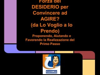 Forza del
    DESIDERIO per
    Convincere ad
        AGIRE?
   (da Lo Voglio a lo
        Prendo)
    Proponendo, Aiutando e
Favorendo la Realizzazione del
        Primo Passo
 