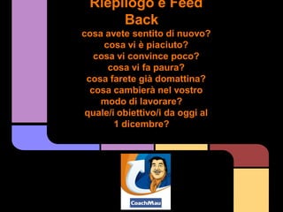 Riepilogo e Feed
      Back
cosa avete sentito di nuovo?
     cosa vi è piaciuto?
   cosa vi convince poco?
      cosa vi fa paura?
 cosa farete già domattina?
  cosa cambierà nel vostro
    modo di lavorare?
 quale/i obiettivo/i da oggi al
        1 dicembre?
 