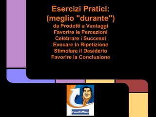 Esercizi Pratici:
(meglio "durante")
  da Prodotti a Vantaggi
  Favorire le Percezioni
   Celebrare i Successi
  Evocare la Ripetizione
  Stimolare il Desiderio
 Favorire la Conclusione
 