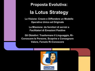 Proposta Evolutiva:

       la Lotus Strategy
   La Visione: Creare e Diffondere un Modello
         Operativo Unico ed Originale

      La Missione: da fornitori di servizi a
       Facilitatori di Emozioni Positive

  Gli Obiettivi: Trasformare il Linguaggio, Ri-
Conoscere le Persone, Scoprire e Consegnare
       Valore, Farselo Ri-Conoscere
 