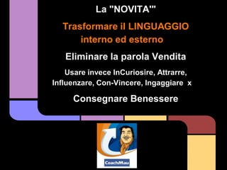 La "NOVITA'"
  Trasformare il LINGUAGGIO
      interno ed esterno
   Eliminare la parola Vendita
    Usare invece InCuriosire, Attrarre,
Influenzare, Con-Vincere, Ingaggiare x

     Consegnare Benessere
 