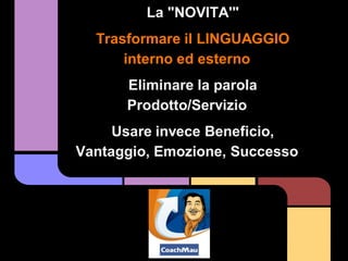 La "NOVITA'"
  Trasformare il LINGUAGGIO
      interno ed esterno
      Eliminare la parola
      Prodotto/Servizio
     Usare invece Beneficio,
Vantaggio, Emozione, Successo
 
