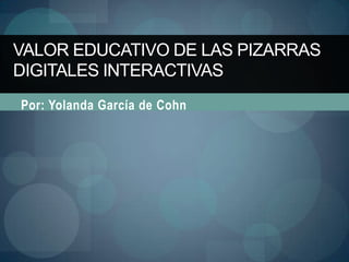 VALOR EDUCATIVO DE LAS PIZARRAS
DIGITALES INTERACTIVAS
Por: Yolanda García de Cohn
 