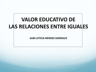 VALOR EDUCATIVO DE
LAS RELACIONES ENTRE IGUALES
ALBA LETICIA MENDEZ GONZALEZ
 