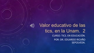 Valor educativo de las
tics, en la Unam. 2
CURSO: TICS. EN EDUCACIÓN.
POR: DR. EDUARDO RICAÑO
SEPÚLVEDA.
 