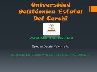 Universidad
    Politécnica Estatal
         Del Carchi


          VALORACION ADUANERA II

           Esteban Gabriel Valencia A.

COMERIO EXTERIOR Y NEGOCIOS INTERNACIONALES
 