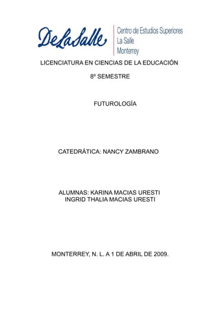 LICENCIATURA EN CIENCIAS DE LA EDUCACIÓN

               8º SEMESTRE



                FUTUROLOGÍA




     CATEDRÁTICA: NANCY ZAMBRANO




     ALUMNAS: KARINA MACIAS URESTI
       INGRID THALIA MACIAS URESTI




   MONTERREY, N. L. A 1 DE ABRIL DE 2009.
 