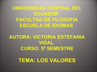 UNIVERSIDAD CENTRAL DEL
        ECUADOR
  FACULTAD DE FILOSOFIA
   ESCUELA DE IDIOMAS

AUTORA: VICTORIA ESTEFANIA
          VIDAL
   CURSO: 5º SEMESTRE

   TEMA: LOS VALORES
 