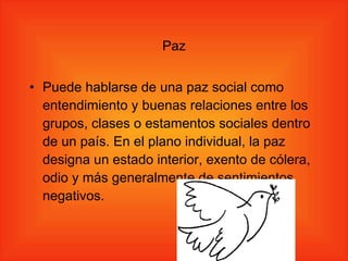 Paz Puede hablarse de una paz social como entendimiento y buenas relaciones entre los grupos, clases o estamentos sociales dentro de un país. En el plano individual, la paz designa un estado interior, exento de cólera, odio y más generalmente de sentimientos negativos. 