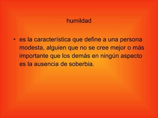 humildad es la característica que define a una persona modesta, alguien que no se cree mejor o más importante que los demás en ningún aspecto es la ausencia de soberbia. 