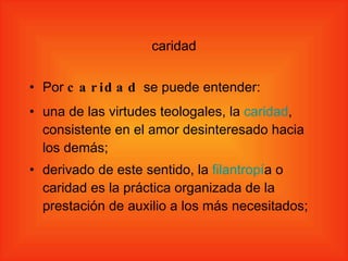 caridad Por  caridad  se puede entender: una de las virtudes teologales, la  caridad , consistente en el amor desinteresado hacia los demás; derivado de este sentido, la  filantrop í a  o caridad es la práctica organizada de la prestación de auxilio a los más necesitados; 