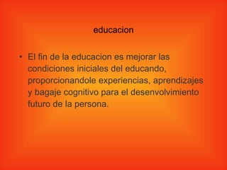 educacion El fin de la educacion   es mejorar las condiciones iniciales del educando, proporcionandole experiencias, aprendizajes y bagaje cognitivo para el desenvolvimiento futuro de la persona.  