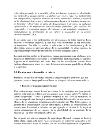 11

reforzados por medio de la atención y de la aprobación, o pueden ser debilitados
por medio de la desaprobación y la distracción” (p.38). Que “los sentimientos
son enriquecidos y refinados mediante el estudio atento de la riqueza y variedad
de los objetos que los excitan, y así una no pequeña parte de la educación consiste
en fomentar y desarrollar un clima de discernimiento y de gusto, de alabanza
diferenciada y de reprobación cuidadosamente formulada, que ayudará las
capacidades y tendencias propias del alumno o del estudiante, ampliando y
profundizando su aprehensión de los valores y ayudándole en su propio
autotrascenderse” (ib.).

Es de anotar que si los sentimientos son arracionales, de todas maneras dicen
relación a realidades objetivas, y que éstas son susceptibles de ser analizadas
racionalmente. Por ello, es posible la educación de los sentimientos y de la
afectividad, gracias al ejercicio eficaz de la racionalidad. En otras palabras, la
lógica racional puede ayudar eficazmente a ordenar la lógica afectiva.

Los sentimientos pueden ser transitorios, pueden permanecer o ser inhibidos, pero
pueden ser plenamente conscientes y ser reforzados deliberadamente. El ejemplo
supremo es el sentimiento del amor. Pero en los sentimientos pueden darse
también aberraciones; como en el caso del re-sentimiento que puede llegar al odio
o la violencia.

2.3. Un plan para la formación en valores

Supuestos los análisis anteriores, me atrevo a sugerir algunos elementos que nos
permitan concretar lo que podríamos llamar un plan para la formación en valores.

      • Establecer una jerarquía de valores

Una institución que busque formar en valores ha de establecer una jerarquía de
valores. Esta tarea no es fácil: ¿por qué escoger tales o cuales valores? y ¿cómo se
deben categorizar? Talvez la primera pregunta es más fácil de responder: la
respuesta dependerá de la inspiración fundamental de la institución, de sus metas e
ideales, de las situaciones concretas que debe afrontar, etc. Más difícil, quizás, es
el tema de la jerarquización. Existen varias teorías y formas de jerarquización, de
acuerdo con determinados criterios. Así por ejemplo, el criterio de la mayor o
menor universalidad de los valores, de su durabilidad, de su amplitud, de la
relación de de unos con relación a otros, etc.

Por mi parte, me atrevo a proponer la sugerida por Bernard Lonergan en la obra
antes citada. Según este autor, “Los sentimientos no solamente responden a los
valores, sino que lo hacen de acuerdo con una escala de preferencia. Así podemos
 
