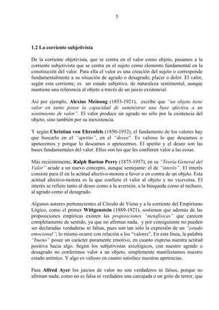 5




1.2 La corriente subjetivista

De la corriente objetivista, que se centra en el valor como objeto, pasamos a la
corriente subjetivista que se centra en el sujeto como elemento fundamental en la
constitución del valor. Para ella el valor es una creación del sujeto o corresponde
fundamentalmente a su situación de agrado o desagrado, placer o dolor. El valor,
según esta corriente, es un estado subjetivo, de naturaleza sentimental, aunque
mantiene una referencia al objeto a través de un juicio existencial.

Así por ejemplo, Alexius Meinong (1853-1921), escribe que “un objeto tiene
valor en tanto posee la capacidad de suministrar una base afectiva a un
sentimiento de valor”. El valor produce un agrado no sólo por la existencia del
objeto, sino también por su inexistencia.

Y según Christian von Ehrenfels (1850-1932), el fundamento de los valores hay
que buscarlo en el “apetito”, en el “deseo”. Es valioso lo que deseamos o
apetecemos y porque lo deseamos o apetecemos. El apetito y el deseo son las
bases fundamentales del valor. Ellos son los que les confieren valor a las cosas.

Más recientemente, Ralph Barton Perry (1875-1957), en su “Teoría General del
Valor” acude a un nuevo concepto, aunque semejante: el de “interés”. El interés
consiste para él en la actitud afectivo-motora a favor o en contra de un objeto. Esta
actitud afectivo-motora es la que confiere el valor al objeto y no viceversa. El
interés se refiere tanto al deseo como a la aversión, a la búsqueda como al rechazo,
al agrado como al desagrado.

Algunos autores pertenecientes al Círculo de Viena y a la corriente del Empirismo
Lógico, como el primer Wittgenstein (1889-1921), sostienen que además de las
proposiciones empíricas existen las proposiciones “metafísicas” que carecen
completamente de sentido, ya que no afirman nada, y por consiguiente no pueden
ser declaradas verdaderas ni falsas, pues son tan sólo la expresión de un “estado
emocional”; lo mismo ocurre con relación a los “valores”. En esta línea, la palabra
“bueno” posee un carácter puramente emotivo, en cuanto expresa nuestra actitud
positiva hacia algo. Según los subjetivistas axiológicos, con nuestro agrado o
desagrado no conferimos valor a un objeto, simplemente manifestamos nuestro
estado anímico. Y algo es valioso en cuanto satisface nuestras apetencias.

Para Alfred Ayer los juicios de valor no son verdaderos ni falsos, porque no
afirman nada; como no es falsa ni verdadera una carcajada o un grito de terror, que
 