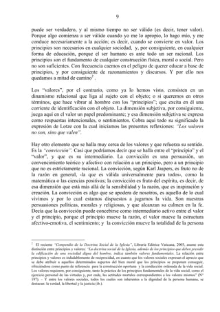 9

puede ser verdadero, y al mismo tiempo no ser válido (es decir, tener valor).
Porque algo comienza a ser válido cuando yo me lo apropio, lo hago mío, y me
conduce necesariamente a la acción; es decir, cuando se convierte en valor. Los
principios son necesarios en cualquier sociedad, y, por consiguiente, en cualquier
forma de educación, porque el ser humano es ante todo un ser racional. Los
principios son el fundamento de cualquier construcción física, moral o social. Pero
no son suficientes. Con frecuencia caemos en el peligro de querer educar a base de
principios, y por consiguiente de razonamientos y discursos. Y por ello nos
quedamos a mitad de camino2 .

Los “valores”, por el contrario, como ya lo hemos visto, consisten en un
dinamismo relacional que liga al sujeto con el objeto; o si queremos en otros
términos, que hace vibrar al hombre con los “principios”; que excita en él una
corriente de identificación con el objeto. La dimensión subjetiva, por consiguiente,
juega aquí en el valor un papel predominante; y esa dimensión subjetiva se expresa
como respuestas intencionales, o sentimientos. Cobra aquí todo su significado la
expresión de Lotze con la cual iniciamos las presentes reflexiones: “Los valores
no son, sino que valen”.

Hay otro elemento que se halla muy cerca de los valores y que refuerza su sentido.
Es la “convicción”. Casi que podríamos decir que se halla entre el “principio” y el
“valor”, y que es su intermediario. La convicción es una persuasión, un
convencimiento teórico y afectivo con relación a un principio, pero a un principio
que no es estrictamente racional. La convicción, según Karl Jaspers, es fruto no de
la razón en general, -la que es válida universalmente para todos-, como la
matemática o las ciencias positivas; la convicción es fruto del espíritu, es decir, de
esa dimensión que está más allá de la sensibilidad y la razón, que es inspiración y
creación. La convicción es algo que se apodera de nosotros, es aquello de lo cual
vivimos y por lo cual estamos dispuestos a jugarnos la vida. Son nuestras
persuasiones políticas, morales y religiosas, y que alcanzan su culmen en la fe.
Decía que la convicción puede concebirse como intermediario activo entre el valor
y el principio, porque el principio mueve la razón, el valor mueve la estructura
afectivo-emotiva, el sentimiento; y la convicción mueve la totalidad de la persona


2
   El reciente “Compendio de la Doctrina Social de la Iglesia”, Librería Editrice Vaticana, 2005, asume esta
distinción entre principios y valores: “La doctrina social de la Iglesia, además de los principios que deben presidir
la edificación de una sociedad digna del hombre, indica también valores fundamentales. La relación entre
principios y valores es indudablemente de reciprocidad, en cuanto que los valores sociales expresan el aprecio que
se debe atribuir a aquellos determinados aspectos del bien moral que los principios se proponen conseguir,
ofreciéndose como punto de referencia para la construcción oportuna y la conducción ordenada de la vida social.
Los valores requieren, por consiguiente, tanto la práctica de los principios fundamentales de la vida social, como el
ejercicio personal de las virtudes y, por ende, las actitudes mortales correspondientes a los valores mismos” (N°
197). – Y entre los valores sociales, todos los cuales son inherentes a la dignidad de la persona humana, se
destacan: la verdad, la libertad y la justicia (ib.).
 