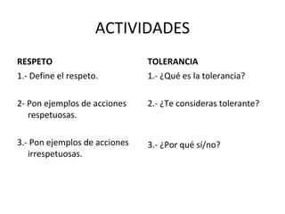 ACTIVIDADES RESPETO 1.- Define el respeto. 2- Pon ejemplos de acciones respetuosas. 3.- Pon ejemplos de acciones irrespetuosas. TOLERANCIA 1.- ¿Qué es la tolerancia? 2.- ¿Te consideras tolerante? 3.- ¿Por qué sí/no? 