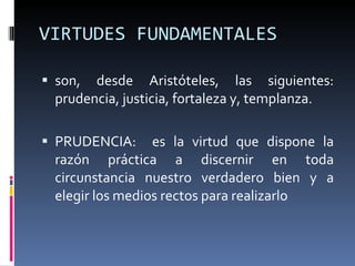 VIRTUDES FUNDAMENTALES son, desde Aristóteles, las siguientes: prudencia, justicia, fortaleza y, templanza. PRUDENCIA:  es la virtud que dispone la razón práctica a discernir en toda circunstancia nuestro verdadero bien y a elegir los medios rectos para realizarlo 