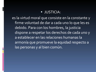 JUSTICIA: es la virtud moral que consiste en la constante y firme voluntad de dar a cada uno lo que les es debido. Para con los hombres, la justicia dispone a respetar los derechos de cada uno y a establecer en las relaciones humanas la armonía que promueve la equidad respecto a las personas y al bien común. 