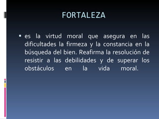 FORTALEZA es la virtud moral que asegura en las dificultades la firmeza y la constancia en la búsqueda del bien. Reafirma la resolución de resistir a las debilidades y de superar los obstáculos en la vida moral.  