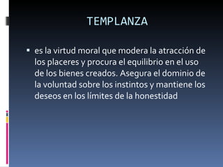 TEMPLANZA es la virtud moral que modera la atracción de los placeres y procura el equilibrio en el uso de los bienes creados. Asegura el dominio de la voluntad sobre los instintos y mantiene los deseos en los límites de la honestidad 