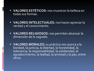 VALORES ESTÉTICOS:  nos muestran la belleza en todas sus formas. VALORES INTELECTUALES:  nos hacen apreciar la verdad y el conocimiento.  VALORES RELIGIOSOS:  nos permiten alcanzar la dimensión de lo sagrado.   VALORES MORALES:  su práctica nos acerca a la bondad, la justicia, la libertad, la honestidad, la tolerancia, la responsabilidad, la solidaridad, el agradecimiento, la lealtad, la amistad y la paz, entre otros.       