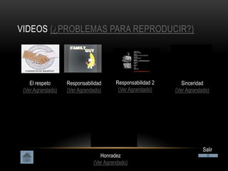 VIDEOS (¿PROBLEMAS PARA REPRODUCIR?)




    El respeto     Responsabilidad     Responsabilidad 2      Sinceridad
 (Ver Agrandado)   (Ver Agrandado)      (Ver Agrandado)    (Ver Agrandado)




                                                                       Salir
                                 Honradez
                              (Ver Agrandado)
 