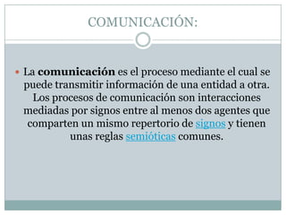 COMUNICACIÓN:La comunicación es el proceso mediante el cual se puede transmitir información de una entidad a otra. Los procesos de comunicación son interacciones mediadas por signos entre al menos dos agentes que comparten un mismo repertorio de signos y tienen unas reglas semióticas comunes.