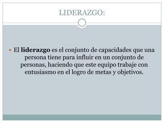 LIDERAZGO:El liderazgo es el conjunto de capacidades que una persona tiene para influir en un conjunto de personas, haciendo que este equipo trabaje con entusiasmo en el logro de metas y objetivos. 