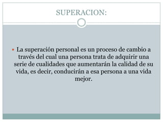 SUPERACION:La superación personal es un proceso de cambio a través del cual una persona trata de adquirir una serie de cualidades que aumentarán la calidad de su vida, es decir, conducirán a esa persona a una vida mejor. 