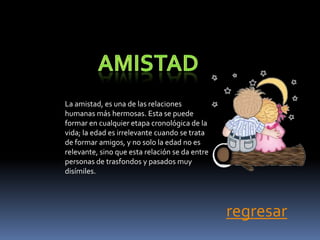 La amistad, es una de las relaciones
humanas más hermosas. Esta se puede
formar en cualquier etapa cronológica de la
vida; la edad es irrelevante cuando se trata
de formar amigos, y no solo la edad no es
relevante, sino que esta relación se da entre
personas de trasfondos y pasados muy
disímiles.




                                                regresar
 