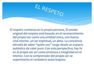 El respeto comienza en la propia persona. El estado original del respeto está basado en el reconocimiento del propio ser como una entidad única, una fuerza vital interior, un ser espiritual, un alma. La conciencia elevada de saber “quién soy” surge desde un espacio auténtico de valor puro. Con esta perspectiva, hay fe en el propio ser así como entereza e integridad en el interior. Con la comprensión del propio ser se experimenta el verdadero autorrespeto.EL RESPETO