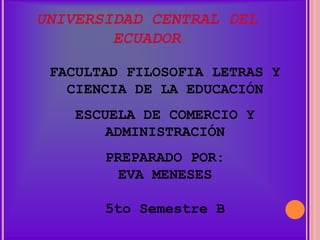 UNIVERSIDAD CENTRAL DEL
        ECUADOR

 FACULTAD FILOSOFIA LETRAS Y
   CIENCIA DE LA EDUCACIÓN
    ESCUELA DE COMERCIO Y
        ADMINISTRACIÓN
       PREPARADO POR:
         EVA MENESES

       5to Semestre B
 