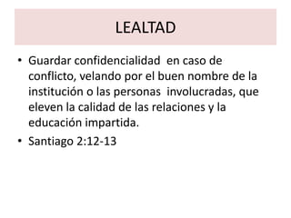 LEALTAD
• Guardar confidencialidad en caso de
  conflicto, velando por el buen nombre de la
  institución o las personas involucradas, que
  eleven la calidad de las relaciones y la
  educación impartida.
• Santiago 2:12-13
 