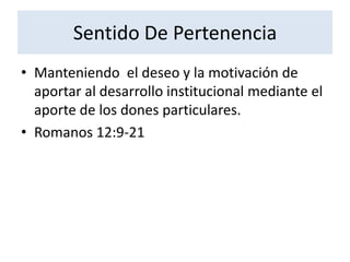 Sentido De Pertenencia
• Manteniendo el deseo y la motivación de
  aportar al desarrollo institucional mediante el
  aporte de los dones particulares.
• Romanos 12:9-21
 