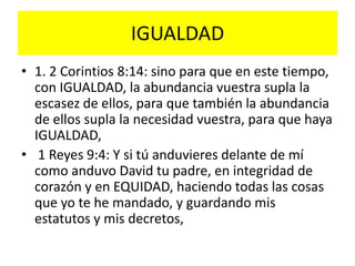 IGUALDAD
• 1. 2 Corintios 8:14: sino para que en este tiempo,
  con IGUALDAD, la abundancia vuestra supla la
  escasez de ellos, para que también la abundancia
  de ellos supla la necesidad vuestra, para que haya
  IGUALDAD,
• 1 Reyes 9:4: Y si tú anduvieres delante de mí
  como anduvo David tu padre, en integridad de
  corazón y en EQUIDAD, haciendo todas las cosas
  que yo te he mandado, y guardando mis
  estatutos y mis decretos,
 