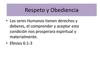 Respeto y Obediencia
• Los seres Humanos tienen derechos y
  deberes, el comprender y aceptar esta
  condición nos prosperara espiritual y
  materialmente.
• Efesios 6:1-3
 