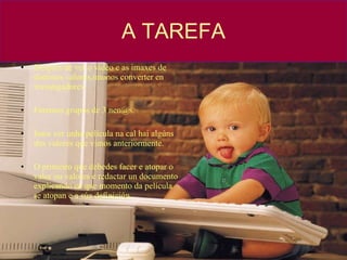 A TAREFA Despois de ver o video e as imaxes de distintos valores,ímonos converter en investigadores. Faremos grupos de 3 nen@s. Imos ver unha película na cal hai algúns dos valores que vimos anteriormente. O primeiro que debedes facer e atopar o valor ou valores e redactar un documento explicando en que momento da película se atopan e a súa definición. 